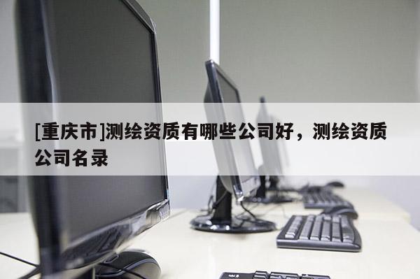 [重庆市]测绘资质有哪些公司好，测绘资质公司名录