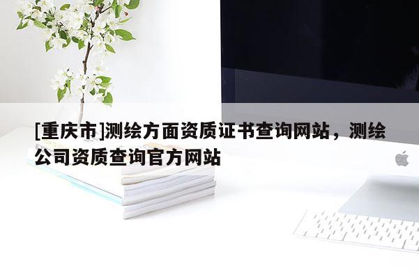 [重庆市]测绘方面资质证书查询网站，测绘公司资质查询官方网站