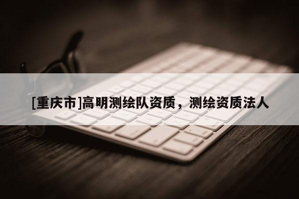 [重庆市]高明测绘队资质，测绘资质法人