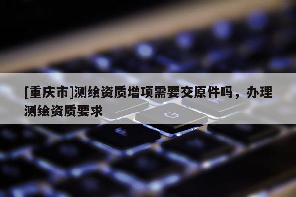 [重庆市]测绘资质增项需要交原件吗，办理测绘资质要求