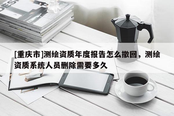 [重庆市]测绘资质年度报告怎么撤回，测绘资质系统人员删除需要多久