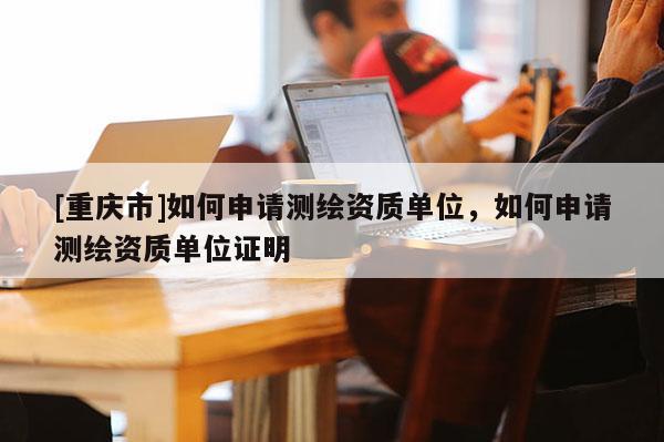 [重庆市]如何申请测绘资质单位，如何申请测绘资质单位证明