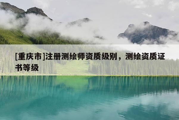 [重庆市]注册测绘师资质级别，测绘资质证书等级