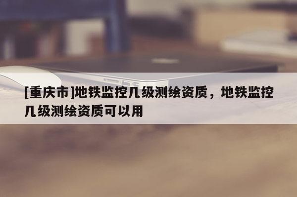 [重庆市]地铁监控几级测绘资质，地铁监控几级测绘资质可以用