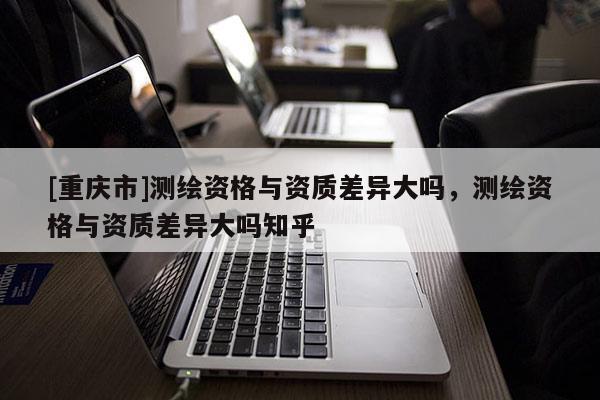 [重庆市]测绘资格与资质差异大吗，测绘资格与资质差异大吗知乎