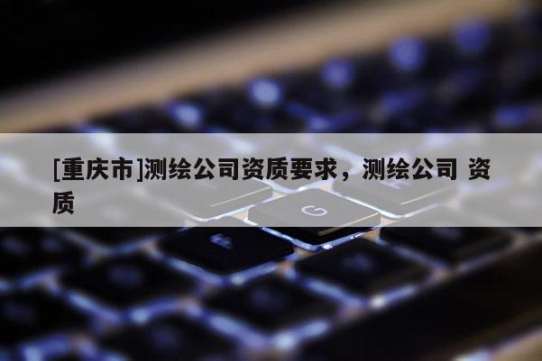 [重庆市]测绘公司资质要求，测绘公司 资质