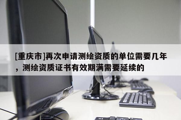[重庆市]再次申请测绘资质的单位需要几年，测绘资质证书有效期满需要延续的
