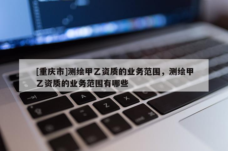 [重庆市]测绘甲乙资质的业务范围，测绘甲乙资质的业务范围有哪些