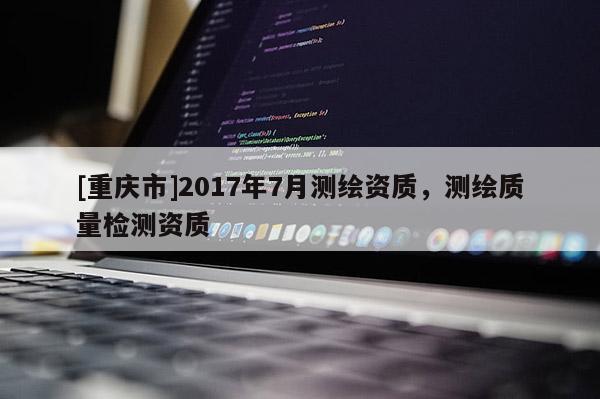 [重庆市]2017年7月测绘资质，测绘质量检测资质