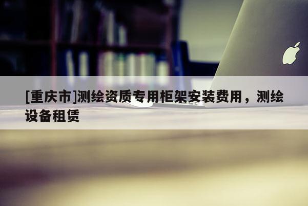 [重庆市]测绘资质专用柜架安装费用，测绘设备租赁