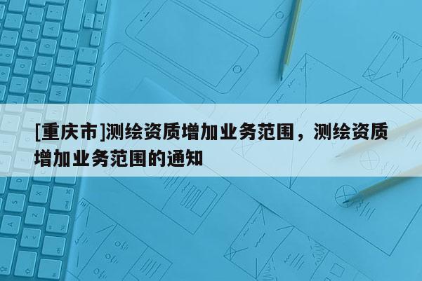 [重庆市]测绘资质增加业务范围，测绘资质增加业务范围的通知
