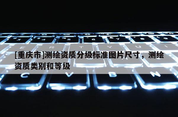 [重庆市]测绘资质分级标准图片尺寸，测绘资质类别和等级
