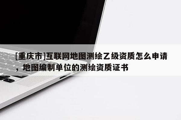 [重庆市]互联网地图测绘乙级资质怎么申请，地图编制单位的测绘资质证书