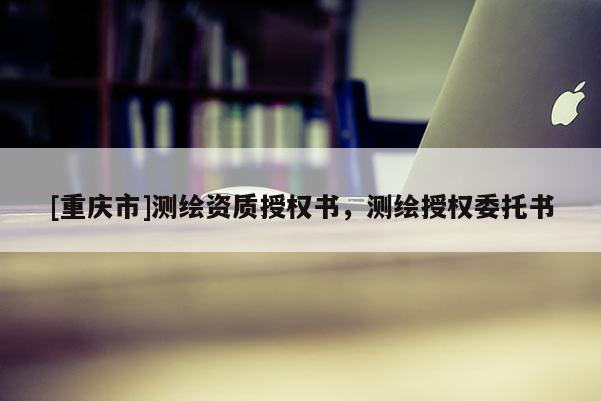 [重庆市]测绘资质授权书，测绘授权委托书