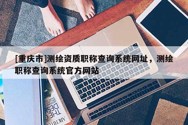 [重庆市]测绘资质职称查询系统网址，测绘职称查询系统官方网站