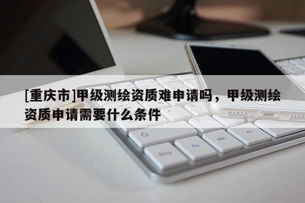[重庆市]甲级测绘资质难申请吗，甲级测绘资质申请需要什么条件