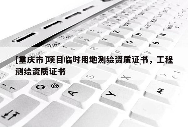 [重庆市]项目临时用地测绘资质证书，工程测绘资质证书