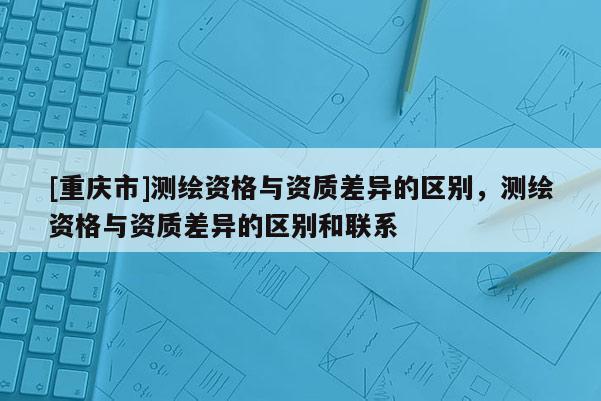 [重庆市]测绘资格与资质差异的区别，测绘资格与资质差异的区别和联系