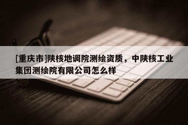 [重庆市]陕核地调院测绘资质，中陕核工业集团测绘院有限公司怎么样