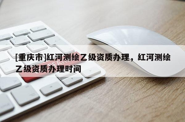 [重庆市]红河测绘乙级资质办理，红河测绘乙级资质办理时间