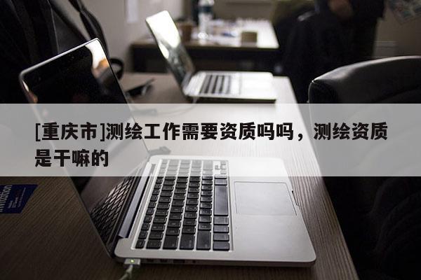 [重庆市]测绘工作需要资质吗吗，测绘资质是干嘛的