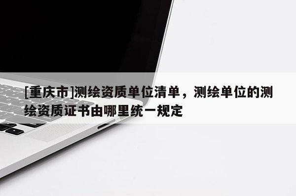 [重庆市]测绘资质单位清单，测绘单位的测绘资质证书由哪里统一规定