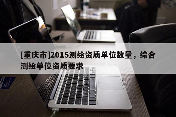 [重庆市]2015测绘资质单位数量，综合测绘单位资质要求