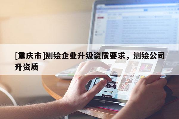 [重庆市]测绘企业升级资质要求，测绘公司升资质
