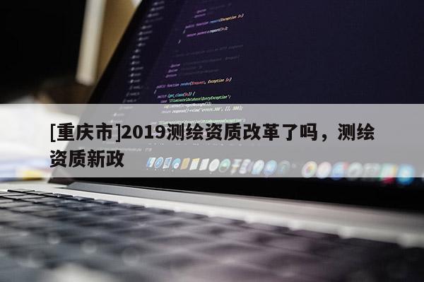 [重庆市]2019测绘资质改革了吗，测绘资质新政