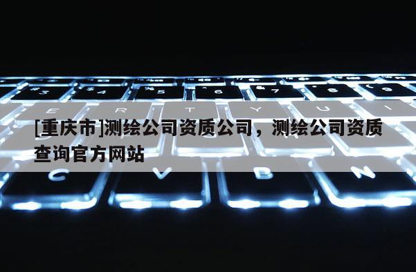 [重庆市]测绘公司资质公司，测绘公司资质查询官方网站