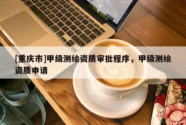 [重庆市]甲级测绘资质审批程序，甲级测绘资质申请