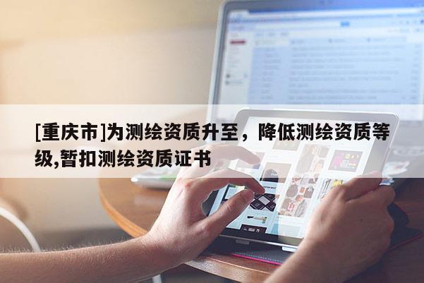 [重庆市]为测绘资质升至，降低测绘资质等级,暂扣测绘资质证书