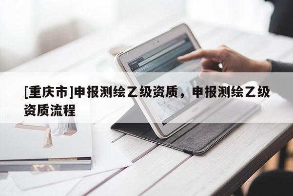 [重庆市]申报测绘乙级资质，申报测绘乙级资质流程