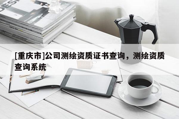 [重庆市]公司测绘资质证书查询，测绘资质查询系统