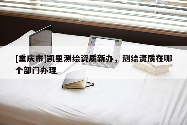 [重庆市]凯里测绘资质新办，测绘资质在哪个部门办理