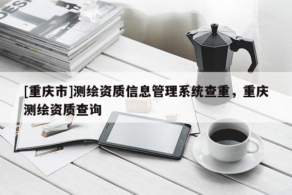 [重庆市]测绘资质信息管理系统查重，重庆测绘资质查询