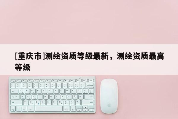 [重庆市]测绘资质等级最新，测绘资质更高等级