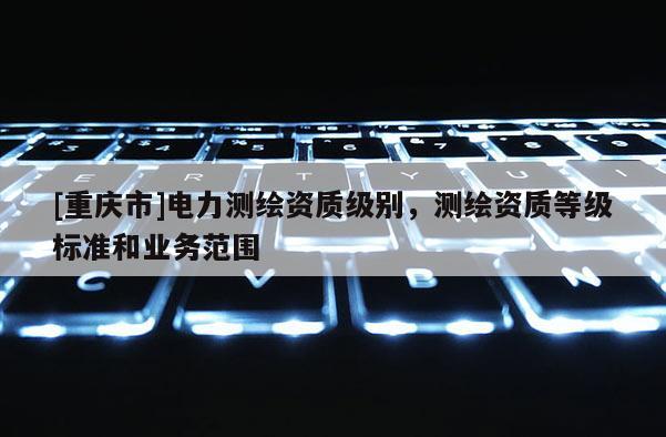 [重庆市]电力测绘资质级别，测绘资质等级标准和业务范围