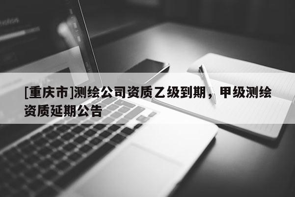 [重庆市]测绘公司资质乙级到期，甲级测绘资质延期公告