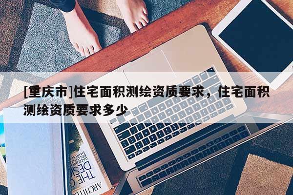 [重庆市]住宅面积测绘资质要求，住宅面积测绘资质要求多少