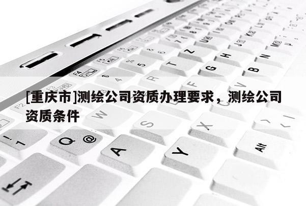 [重庆市]测绘公司资质办理要求，测绘公司资质条件
