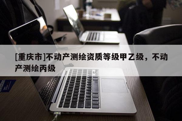 [重庆市]不动产测绘资质等级甲乙级，不动产测绘丙级