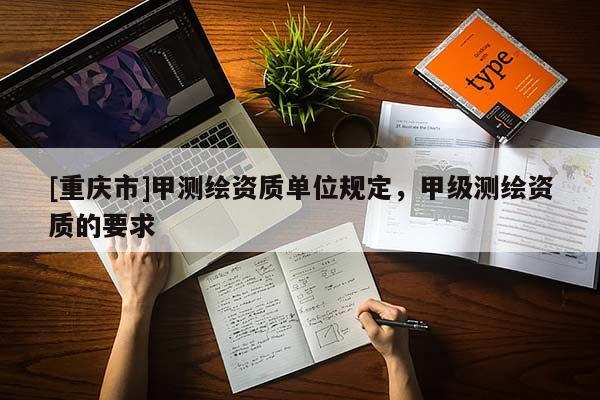 [重庆市]甲测绘资质单位规定，甲级测绘资质的要求