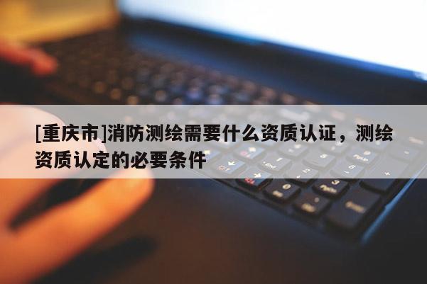 [重庆市]消防测绘需要什么资质认证，测绘资质认定的必要条件