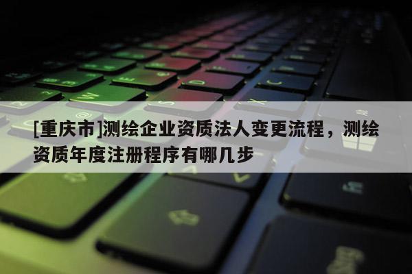 [重庆市]测绘企业资质法人变更流程，测绘资质年度注册程序有哪几步