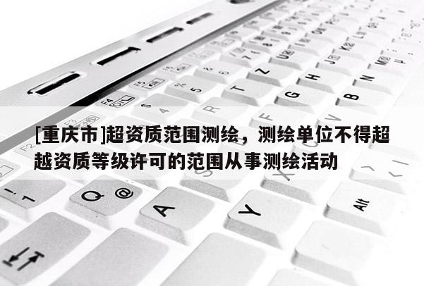 [重庆市]超资质范围测绘，测绘单位不得超越资质等级许可的范围从事测绘活动