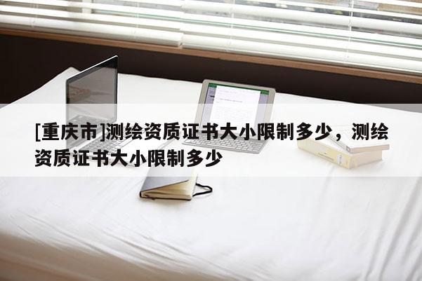 [重庆市]测绘资质证书大小限制多少，测绘资质证书大小限制多少