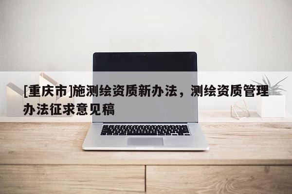 [重庆市]施测绘资质新办法，测绘资质管理办法征求意见稿