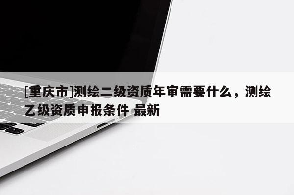[重庆市]测绘二级资质年审需要什么，测绘乙级资质申报条件 最新