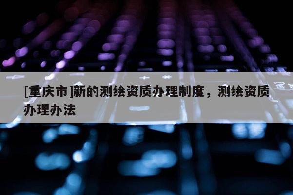 [重庆市]新的测绘资质办理制度，测绘资质办理办法